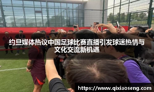 约旦媒体热议中国足球比赛直播引发球迷热情与文化交流新机遇
